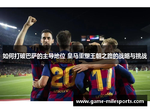 如何打破巴萨的主导地位 皇马重塑王朝之路的战略与挑战