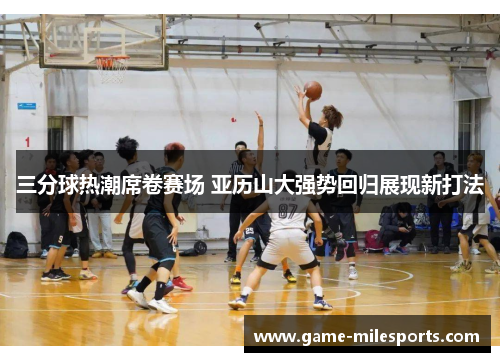 三分球热潮席卷赛场 亚历山大强势回归展现新打法