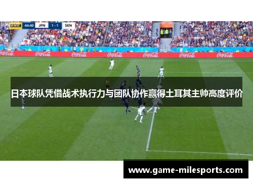 日本球队凭借战术执行力与团队协作赢得土耳其主帅高度评价