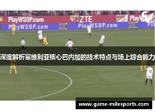 深度解析塞维利亚核心巴内加的技术特点与场上综合能力